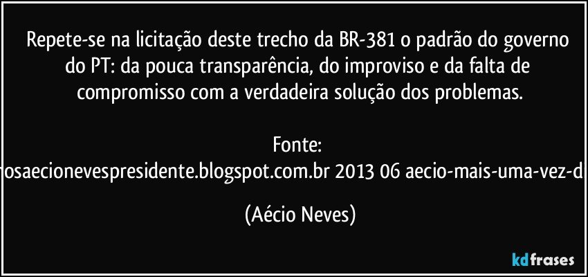 Repete-se na licitação deste trecho da BR-381 o padrão do governo do PT: da pouca transparência, do improviso e da falta de compromisso com a verdadeira solução dos problemas.

Fonte: http://www.queremosaecionevespresidente.blogspot.com.br/2013/06/aecio-mais-uma-vez-dilma-frustra-os.html (Aécio Neves)