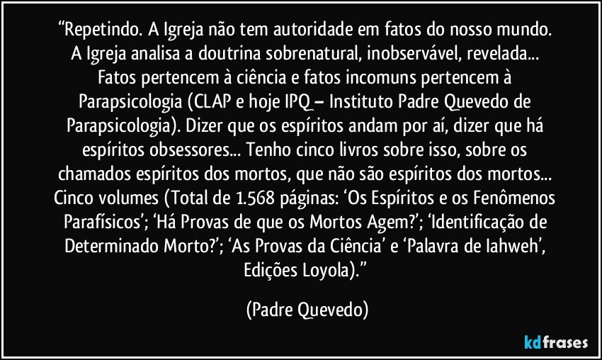 “Repetindo. A Igreja não tem autoridade em fatos do nosso mundo. A Igreja analisa a doutrina sobrenatural, inobservável, revelada... Fatos pertencem à ciência e fatos incomuns pertencem à Parapsicologia (CLAP e hoje IPQ – Instituto Padre Quevedo de Parapsicologia). Dizer que os espíritos andam por aí, dizer que há espíritos obsessores... Tenho cinco livros sobre isso, sobre os chamados espíritos dos mortos, que não são espíritos dos mortos... Cinco volumes (Total de 1.568 páginas: ‘Os Espíritos e os Fenômenos Parafísicos’; ‘Há Provas de que os Mortos Agem?’; ‘Identificação de Determinado Morto?’; ‘As Provas da Ciência’ e ‘Palavra de Iahweh’, Edições Loyola).” (Padre Quevedo)