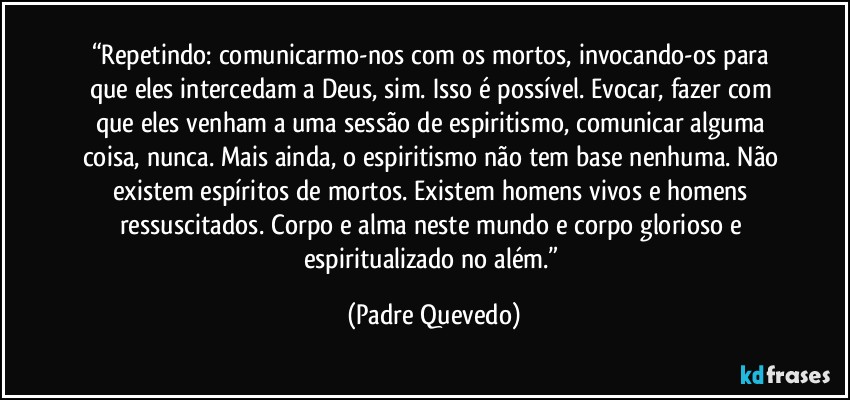 “Repetindo: comunicarmo-nos com os mortos, invocando-os para que eles intercedam a Deus, sim. Isso é possível. Evocar, fazer com que eles venham a uma sessão de espiritismo, comunicar alguma coisa, nunca. Mais ainda, o espiritismo não tem base nenhuma. Não existem espíritos de mortos. Existem homens vivos e homens ressuscitados. Corpo e alma neste mundo e corpo glorioso e espiritualizado no além.” (Padre Quevedo)