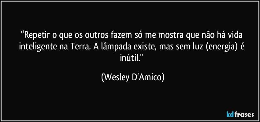 “Repetir o que os outros fazem só me mostra que não há vida inteligente na Terra. A lâmpada existe, mas sem luz (energia) é inútil." (Wesley D'Amico)