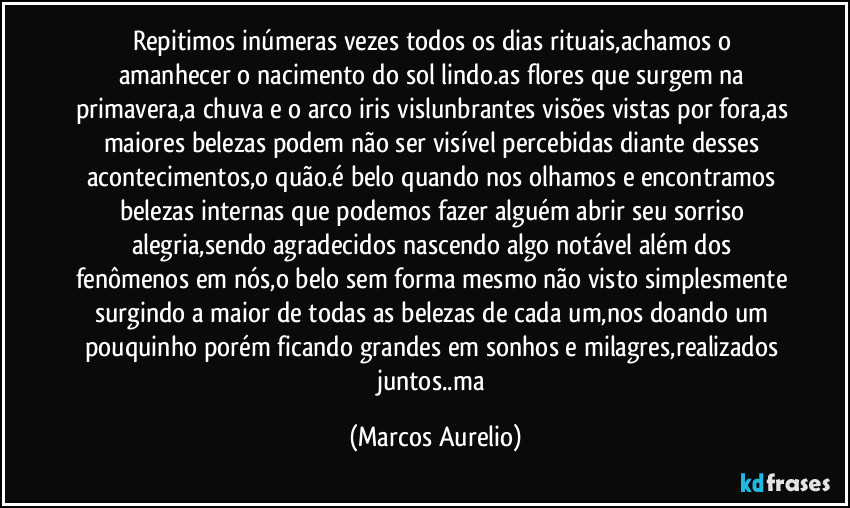 Repitimos inúmeras vezes  todos os dias rituais,achamos o amanhecer o nacimento do sol lindo.as flores que surgem  na primavera,a chuva e o arco iris vislunbrantes visões vistas por fora,as maiores belezas podem não ser visível percebidas diante desses acontecimentos,o quão.é belo quando nos olhamos e encontramos  belezas internas que podemos fazer alguém abrir seu sorriso alegria,sendo  agradecidos nascendo algo notável além dos fenômenos em nós,o belo sem forma mesmo não visto simplesmente surgindo a maior de todas as belezas de cada um,nos doando um pouquinho porém ficando grandes em sonhos e milagres,realizados juntos..ma (Marcos Aurelio)