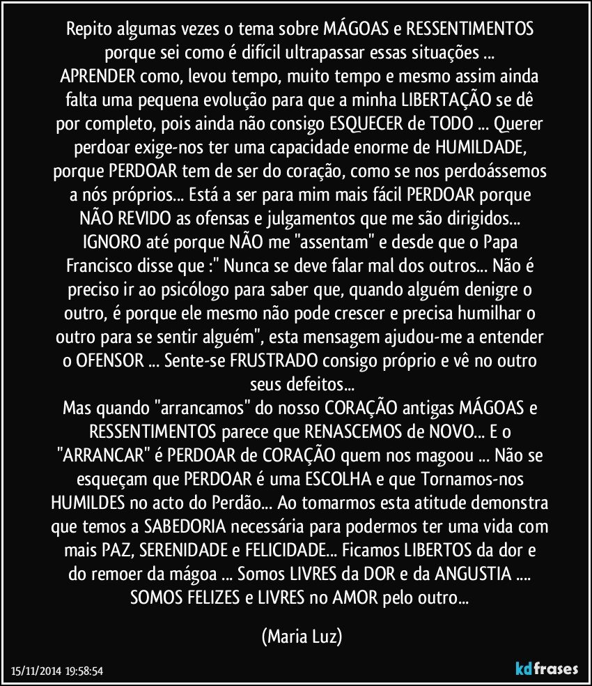 Repito algumas vezes o tema sobre MÁGOAS e RESSENTIMENTOS porque sei como é difícil ultrapassar essas situações ... 
APRENDER como, levou tempo, muito tempo e mesmo assim ainda falta uma pequena evolução para que a minha LIBERTAÇÃO se dê por completo, pois ainda não consigo ESQUECER de TODO ... Querer perdoar exige-nos ter uma capacidade enorme de HUMILDADE, porque PERDOAR tem de ser do coração, como se nos perdoássemos a nós próprios... Está a ser para mim mais fácil PERDOAR porque NÃO REVIDO as ofensas e julgamentos que me são dirigidos... IGNORO até porque NÃO me "assentam" e desde que o Papa Francisco disse que :" Nunca se deve falar mal dos outros... Não é preciso ir ao psicólogo para saber que, quando alguém denigre o outro, é porque ele mesmo não pode crescer e precisa humilhar o outro para se sentir alguém", esta mensagem ajudou-me a entender o OFENSOR ... Sente-se FRUSTRADO consigo próprio e vê no outro seus defeitos...
Mas  quando "arrancamos" do nosso CORAÇÃO antigas MÁGOAS e RESSENTIMENTOS parece que RENASCEMOS de NOVO... E o "ARRANCAR" é PERDOAR de CORAÇÃO quem nos magoou ... Não se esqueçam que PERDOAR é uma ESCOLHA e que Tornamos-nos HUMILDES no acto do Perdão... Ao tomarmos esta atitude demonstra que temos a SABEDORIA necessária para podermos ter uma vida com mais PAZ, SERENIDADE e FELICIDADE...  Ficamos LIBERTOS da dor e do remoer da mágoa ... Somos LIVRES da DOR e da ANGUSTIA ... SOMOS FELIZES e LIVRES no AMOR  pelo outro... (Maria Luz)