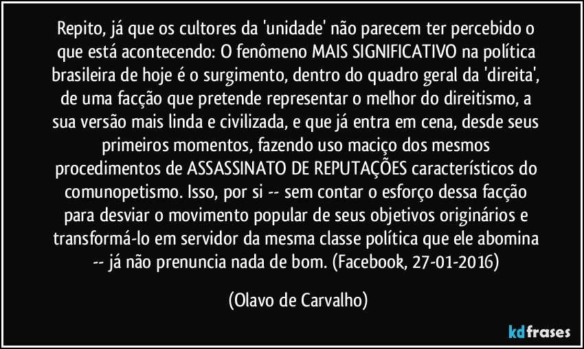 Repito, já que os cultores da 'unidade' não parecem ter percebido o que está acontecendo: O fenômeno MAIS SIGNIFICATIVO na política brasileira de hoje é o surgimento, dentro do quadro geral da 'direita', de uma facção que pretende representar o melhor do direitismo, a sua versão mais linda e civilizada, e que já entra em cena, desde seus primeiros momentos, fazendo uso maciço dos mesmos procedimentos de ASSASSINATO DE REPUTAÇÕES característicos do comunopetismo. Isso, por si -- sem contar o esforço dessa facção para desviar o movimento popular de seus objetivos originários e transformá-lo em servidor da mesma classe política que ele abomina -- já não prenuncia nada de bom. (Facebook, 27-01-2016) (Olavo de Carvalho)