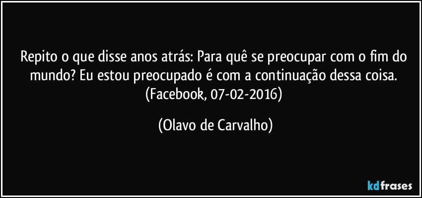 Repito o que disse anos atrás: Para quê se preocupar com o fim do mundo? Eu estou preocupado é com a continuação dessa coisa. (Facebook, 07-02-2016) (Olavo de Carvalho)