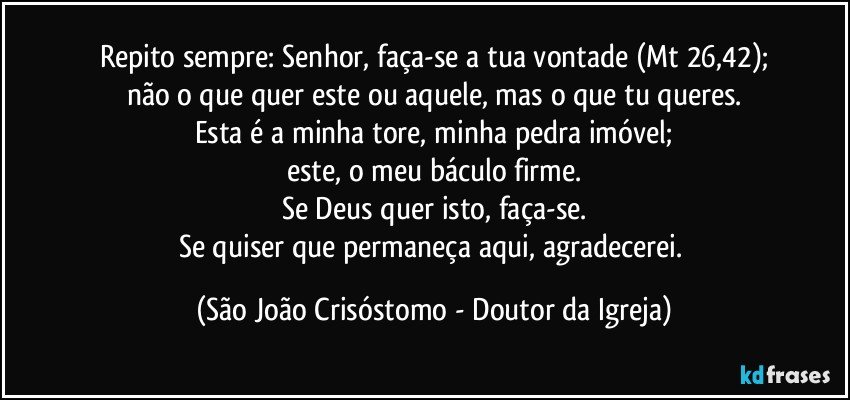 Repito sempre: Senhor, faça-se a tua vontade (Mt 26,42);
não o que quer este ou aquele, mas o que tu queres.
Esta é a minha tore, minha pedra imóvel;
este, o meu báculo firme.
Se Deus quer isto, faça-se.
Se quiser que permaneça aqui, agradecerei. (São João Crisóstomo - Doutor da Igreja)