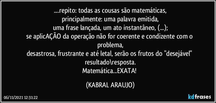 ...repito: todas as cousas são matemáticas,
principalmente: uma palavra emitida,
uma frase lançada, um ato instantâneo, (...);
se aplicAÇÃO da operação não for coerente e condizente com o problema,
desastrosa, frustrante e até  letal, serão os frutos do "desejável" resultado\resposta.
Matemática...EXATA! (KABRAL ARAUJO)