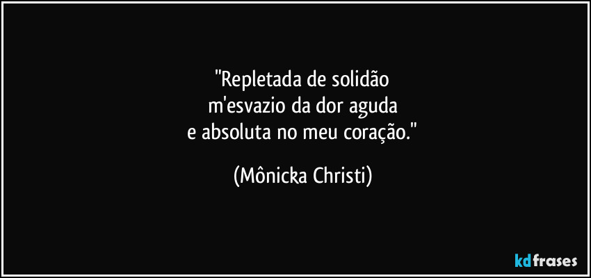 "Repletada de solidão
m'esvazio da dor aguda
 e absoluta no meu coração." (Mônicka Christi)