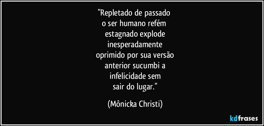 "Repletado de passado
o ser humano refém
estagnado explode
inesperadamente
oprimido por sua versão
anterior sucumbi a
infelicidade sem
sair do lugar." (Mônicka Christi)