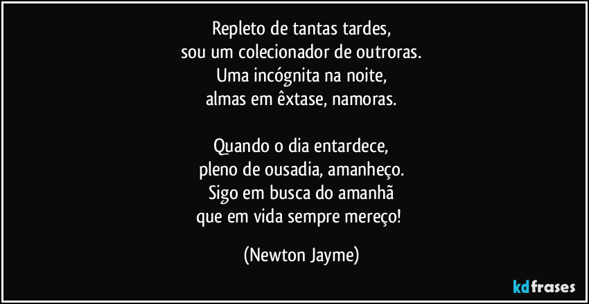 Repleto de tantas tardes,
sou um colecionador de outroras.
Uma incógnita na noite,
almas em êxtase, namoras.

Quando o dia entardece,
pleno de ousadia, amanheço.
Sigo em busca do amanhã
que em vida sempre mereço! (Newton Jayme)