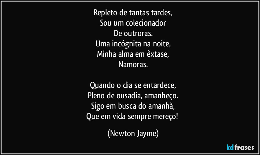 Repleto de tantas tardes,
Sou um colecionador
De outroras.
Uma incógnita na noite,
Minha alma em êxtase,
Namoras.

Quando o dia se entardece,
Pleno de ousadia, amanheço.
Sigo em busca do amanhã,
Que em vida sempre mereço! (Newton Jayme)