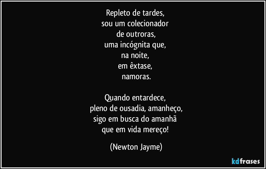 Repleto de tardes, 
sou um colecionador 
de outroras,
uma incógnita que, 
na noite, 
em êxtase, 
namoras.

Quando entardece, 
pleno de ousadia, amanheço,
sigo em busca do amanhã 
que em vida mereço! (Newton Jayme)