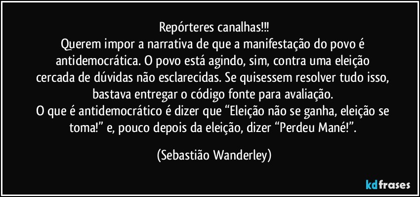 Repórteres canalhas!!!
Querem impor a narrativa de que a manifestação do povo é antidemocrática. O povo está agindo, sim, contra uma eleição cercada de dúvidas não esclarecidas. Se quisessem resolver tudo isso, bastava entregar o código fonte para avaliação. 
O que é antidemocrático é dizer que “Eleição não se ganha, eleição se toma!” e, pouco depois da eleição, dizer “Perdeu Mané!”. (Sebastião Wanderley)