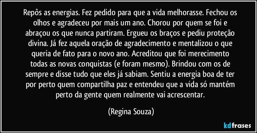 Repôs as energias. Fez pedido para que a vida melhorasse. Fechou os olhos e agradeceu por mais um ano. Chorou por quem se foi e abraçou os que nunca partiram. Ergueu os braços e pediu proteção divina. Já fez aquela oração de agradecimento e mentalizou o que queria de fato para o novo ano. Acreditou que foi merecimento todas as novas conquistas (e foram mesmo). Brindou com os de sempre e disse tudo que eles já sabiam. Sentiu a energia boa de ter por perto quem compartilha paz e entendeu que a vida só mantém perto da gente quem realmente vai acrescentar. (Regina Souza)