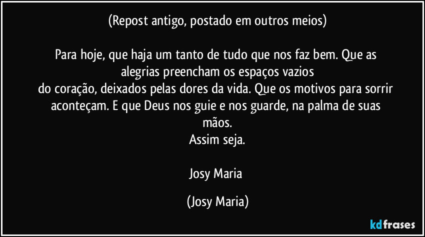 (Repost antigo, postado em outros meios)

Para hoje, que haja um tanto de tudo que nos faz bem. Que as alegrias preencham os espaços vazios
do coração, deixados pelas dores da vida. Que os motivos para sorrir aconteçam. E que Deus nos guie e nos guarde, na palma de suas mãos.
Assim seja.

Josy Maria (Josy Maria)