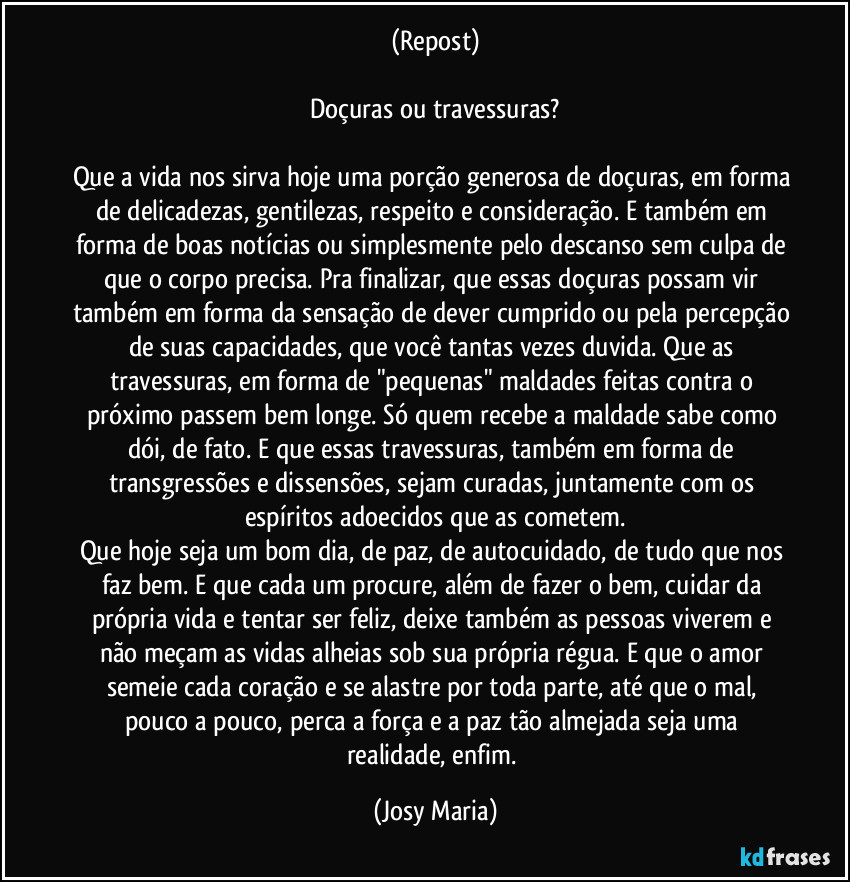 (Repost)

Doçuras ou travessuras?

Que a vida nos sirva hoje uma porção generosa de doçuras, em forma de delicadezas, gentilezas, respeito e consideração. E também em forma de boas notícias ou simplesmente pelo descanso sem culpa de que o corpo precisa. Pra finalizar, que essas doçuras possam vir também em forma da sensação de dever cumprido ou pela percepção de suas capacidades, que você tantas vezes duvida. Que as travessuras, em forma de "pequenas" maldades feitas contra o próximo passem bem longe. Só quem recebe a maldade sabe como dói, de fato. E que essas travessuras, também em forma de transgressões e dissensões, sejam curadas, juntamente com os espíritos adoecidos que as cometem.
Que hoje seja um bom dia, de paz, de autocuidado, de tudo que nos faz bem. E que cada um procure, além de fazer o bem, cuidar da própria vida e tentar ser feliz, deixe também as pessoas viverem e não meçam as vidas alheias sob sua própria régua. E que o amor semeie cada coração e se alastre por toda parte, até que o mal, pouco a pouco, perca a força e a paz tão almejada seja uma realidade, enfim. (Josy Maria)