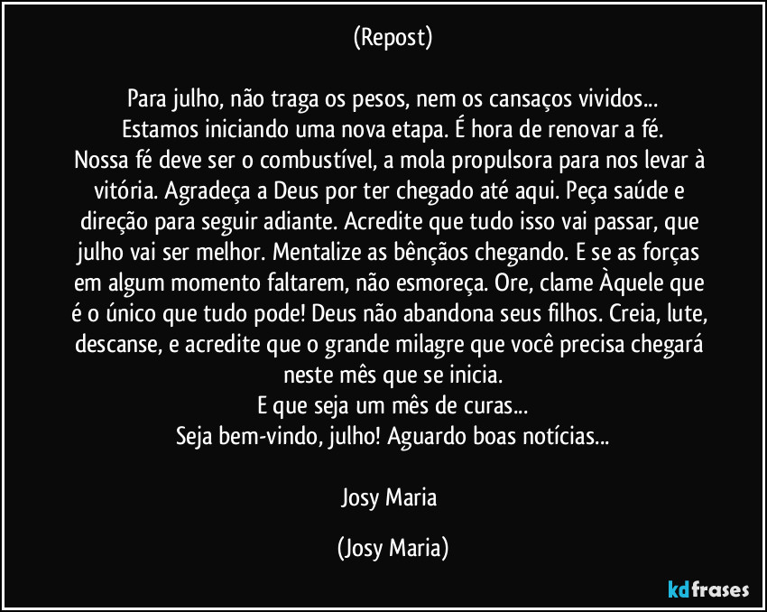 (Repost)

Para julho, não traga os pesos, nem os cansaços vividos...
Estamos iniciando uma nova etapa. É hora de renovar a fé.
Nossa fé deve ser o combustível, a mola propulsora para nos levar à vitória. Agradeça a Deus por ter chegado até aqui. Peça saúde e direção para seguir adiante. Acredite que tudo isso vai passar, que julho vai ser melhor. Mentalize as bênçãos chegando. E se as forças em algum momento faltarem, não esmoreça. Ore, clame Àquele que é o único que tudo pode! Deus não abandona seus filhos. Creia, lute, descanse, e acredite que o grande milagre que você precisa chegará neste mês que se inicia.
E que seja um mês de curas...
Seja bem-vindo, julho! Aguardo boas notícias...

Josy Maria (Josy Maria)