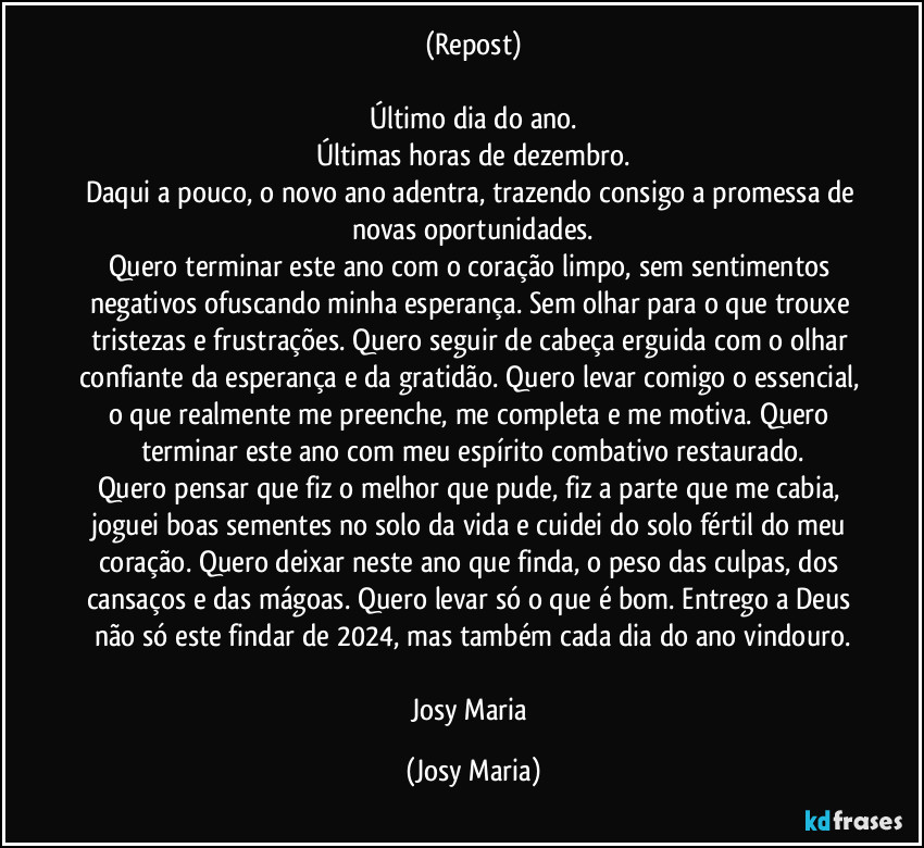 (Repost)

Último dia do ano.
Últimas horas de dezembro.
Daqui a pouco, o novo ano adentra, trazendo consigo a promessa de novas oportunidades.
Quero terminar este ano com o coração limpo, sem sentimentos negativos ofuscando minha esperança. Sem olhar para o que trouxe tristezas e frustrações. Quero seguir de cabeça erguida com o olhar confiante da esperança e da gratidão. Quero levar comigo o essencial, o que realmente me preenche, me completa e me motiva. Quero terminar este ano com meu espírito combativo restaurado.
Quero pensar que fiz o melhor que pude, fiz a parte que me cabia, joguei boas sementes no solo da vida e cuidei do solo fértil do meu coração. Quero deixar neste ano que finda, o peso das culpas, dos cansaços e das mágoas. Quero levar só o que é bom. Entrego a Deus não só este findar de 2024, mas também cada dia do ano vindouro.

Josy Maria (Josy Maria)