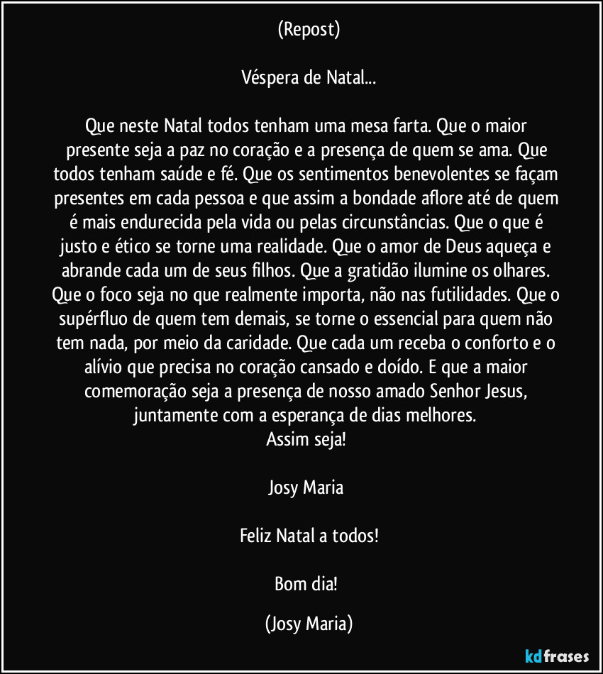 (Repost)

Véspera de Natal...

Que neste Natal todos tenham uma mesa farta. Que o maior presente seja a paz no coração e a presença de quem se ama. Que todos tenham saúde e fé. Que os sentimentos benevolentes se façam presentes em cada pessoa e que assim a bondade aflore até de quem é  mais endurecida pela vida ou pelas circunstâncias. Que o que é justo e ético se torne uma realidade. Que o amor de Deus aqueça e abrande cada um de seus filhos. Que a gratidão ilumine os olhares. Que o foco seja no que realmente importa, não nas futilidades. Que o supérfluo de quem tem demais, se torne o essencial para quem não tem nada, por meio da caridade. Que cada um receba o conforto e o alívio que precisa no coração cansado e doído. E que a maior comemoração seja a presença de nosso amado Senhor Jesus, juntamente com a esperança de dias melhores. 
Assim seja! 

Josy Maria 

Feliz Natal a todos!

Bom dia! (Josy Maria)