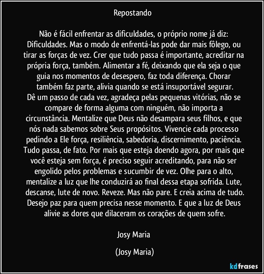 Repostando ❤

Não é fácil enfrentar as dificuldades, o próprio nome já diz: Dificuldades. Mas o modo de enfrentá-las pode dar mais fôlego, ou tirar as forças de vez. Crer que tudo passa é importante, acreditar na própria força, também. Alimentar a fé, deixando que ela seja o que guia nos momentos de desespero, faz toda diferença. Chorar também faz parte, alivia quando se está insuportável segurar.
Dê um passo de cada vez, agradeça pelas pequenas vitórias, não se compare de forma alguma com ninguém, não importa a circunstância. Mentalize que Deus não desampara seus filhos, e que nós nada sabemos sobre Seus propósitos. Vivencie cada processo pedindo a Ele força, resiliência, sabedoria, discernimento, paciência. Tudo passa, de fato. Por mais que esteja doendo agora, por mais que você esteja sem força, é preciso seguir acreditando, para não ser engolido pelos problemas e sucumbir de vez. Olhe para o alto, mentalize a luz que lhe conduzirá ao final dessa etapa sofrida. Lute, descanse, lute de novo. Reveze. Mas não pare. E creia acima de tudo.
Desejo paz para quem precisa nesse momento. E que a luz de Deus alivie as dores que dilaceram os corações de quem sofre.

Josy Maria (Josy Maria)