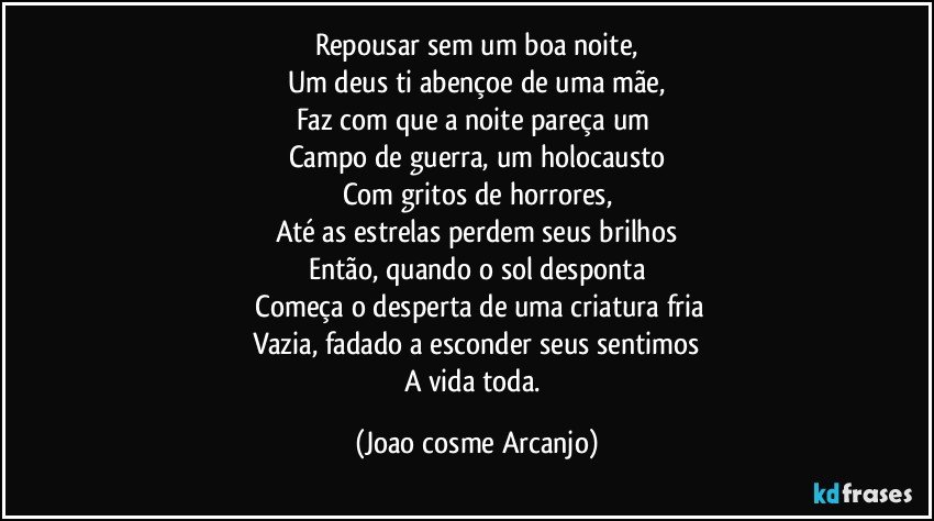 Repousar sem um boa noite,
Um deus ti abençoe de uma mãe,
Faz com que a noite pareça um 
Campo de guerra, um holocausto
Com gritos de horrores,
Até as estrelas perdem seus brilhos
Então, quando o sol desponta
 Começa o desperta de uma criatura fria
Vazia, fadado a esconder seus sentimos
A vida toda. (Joao cosme Arcanjo)