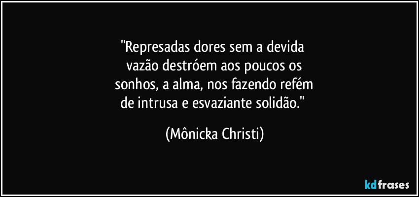 "Represadas dores sem a devida 
vazão destróem aos poucos os
 sonhos, a alma, nos fazendo refém 
de intrusa e esvaziante solidão." (Mônicka Christi)