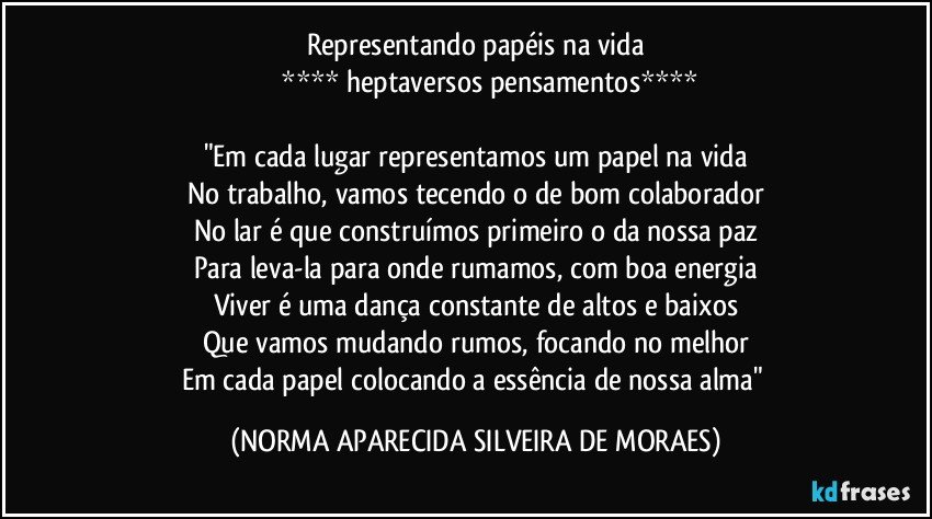 Representando papéis na vida
              **** heptaversos pensamentos****

"Em cada lugar representamos um papel na vida
No trabalho, vamos tecendo o de bom colaborador
No lar é que construímos primeiro o da nossa paz
Para leva-la para onde rumamos, com boa energia
Viver é uma dança constante de altos e baixos
Que vamos mudando rumos, focando no melhor
Em cada papel colocando a essência de nossa alma" (NORMA APARECIDA SILVEIRA DE MORAES)