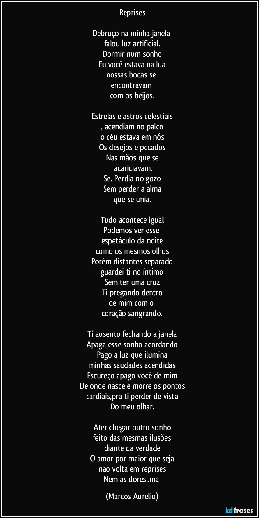Reprises

Debruço na minha janela 
falou luz artificial.
Dormir num sonho
Eu você estava na lua
nossas bocas se 
encontravam 
com os beijos.

Estrelas e astros celestiais
, acendiam no palco
o céu estava em nós
Os desejos e pecados
Nas mãos que se
 acariciavam.
Se. Perdia no gozo
Sem perder a alma
que se unia.

Tudo acontece igual
Podemos ver esse 
espetáculo da noite
como os mesmos olhos
Porém distantes separado
guardei ti no íntimo
Sem ter uma cruz
Ti pregando  dentro
de mim com o 
coração sangrando.

Ti ausento fechando a janela
Apaga esse sonho acordando
Pago a luz que ilumina
minhas saudades acendidas
Escureço apago você de mim
De onde nasce e morre os pontos
cardiais,pra ti perder de vista
Do meu olhar.

Ater chegar outro sonho
feito das mesmas ilusões
diante da verdade
O amor por maior que seja
não volta em reprises
Nem as dores..ma (Marcos Aurelio)