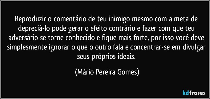 Reproduzir o comentário de teu inimigo mesmo com a meta de depreciá-lo pode gerar o efeito contrário e fazer com que teu adversário se torne conhecido e fique mais forte, por isso você deve simplesmente ignorar o que o outro fala e concentrar-se em divulgar seus próprios ideais. (Mário Pereira Gomes)