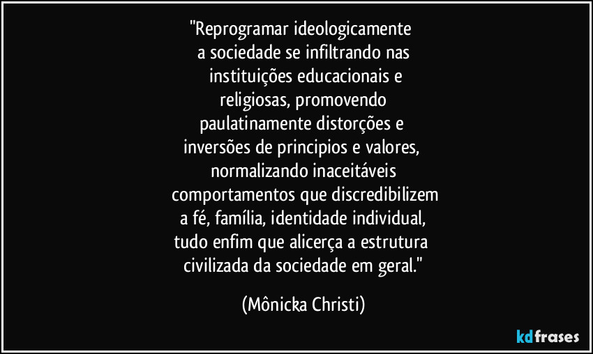 "Reprogramar ideologicamente
a sociedade se infiltrando nas
instituições educacionais e
religiosas, promovendo
paulatinamente distorções e
inversões de principios e valores,
normalizando inaceitáveis
comportamentos que discredibilizem
a fé, família, identidade individual,
tudo enfim que alicerça a estrutura
civilizada da sociedade em geral." (Mônicka Christi)