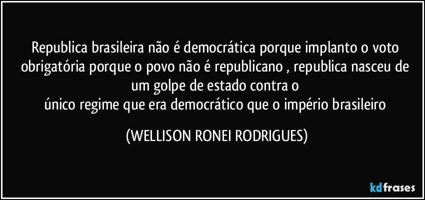 republica brasileira não é democrática porque implanto o voto obrigatória porque o povo não é republicano , republica nasceu de um golpe de estado contra o 
único regime que era democrático que o império brasileiro (WELLISON RONEI RODRIGUES)