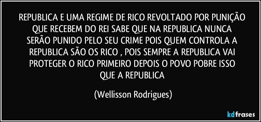 REPUBLICA  E  UMA  REGIME DE  RICO  REVOLTADO POR  PUNIÇÃO   QUE   RECEBEM DO   REI  SABE QUE   NA   REPUBLICA  NUNCA  SERÃO   PUNIDO   PELO  SEU  CRIME POIS  QUEM  CONTROLA A  REPUBLICA  SÃO   OS  RICO ,  POIS   SEMPRE  A REPUBLICA  VAI  PROTEGER  O   RICO  PRIMEIRO  DEPOIS  O   POVO  POBRE   ISSO   QUE   A  REPUBLICA (Wellisson Rodrigues)