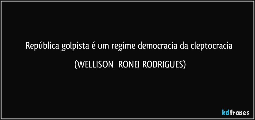 República golpista é um regime democracia da cleptocracia (WELLISON  RONEI RODRIGUES)