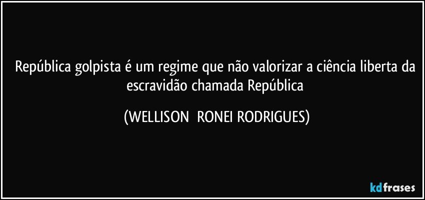 República golpista é um regime que não valorizar a ciência liberta da escravidão chamada República (WELLISON  RONEI RODRIGUES)
