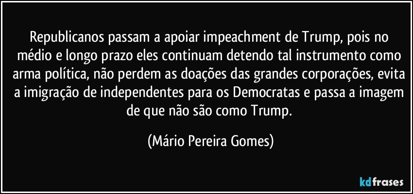 Republicanos passam a apoiar impeachment de Trump, pois no médio e longo prazo eles continuam detendo tal instrumento como arma política, não perdem as doações das grandes corporações, evita a imigração de independentes para os Democratas e passa a imagem de que não são como Trump. (Mário Pereira Gomes)