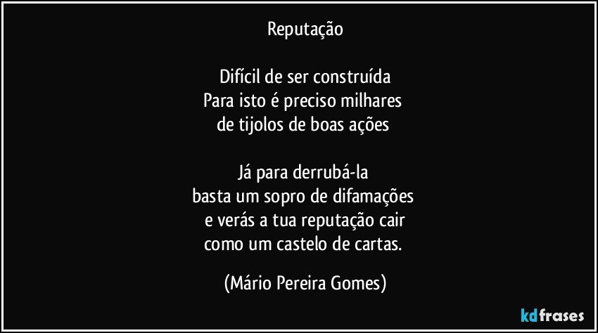 Reputação

Difícil de ser construída
Para isto é preciso milhares 
de tijolos de boas ações 

Já para derrubá-la 
basta um sopro de difamações 
e verás a tua reputação cair
como um castelo de cartas. (Mário Pereira Gomes)