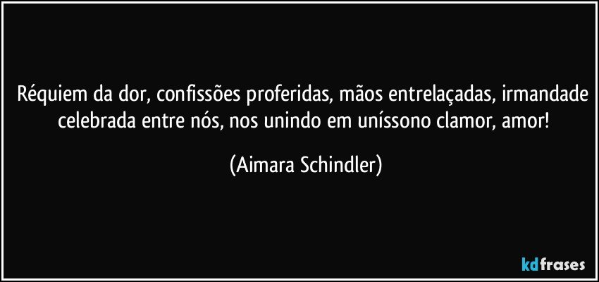 Réquiem da dor, confissões proferidas, mãos entrelaçadas, irmandade celebrada entre nós, nos unindo em uníssono clamor, amor! (Aimara Schindler)