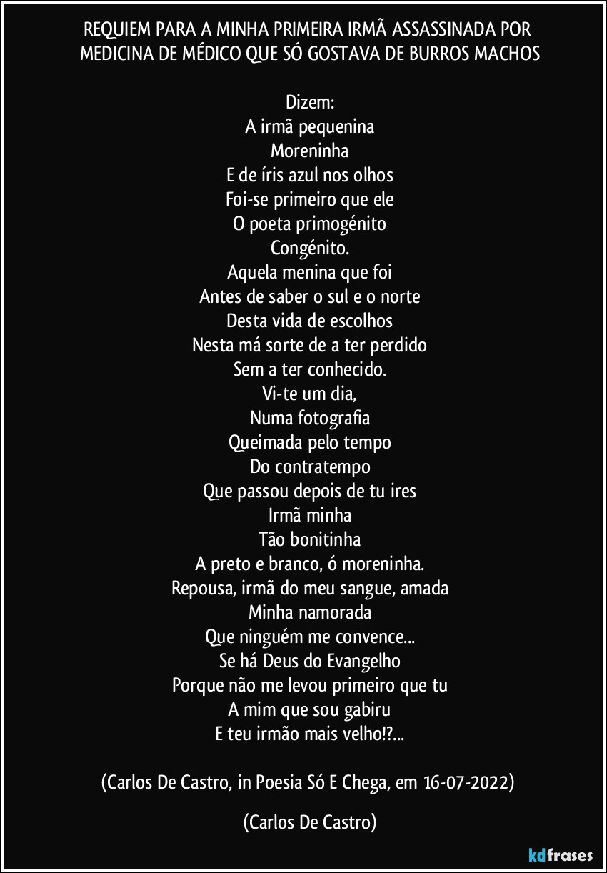REQUIEM PARA A MINHA PRIMEIRA IRMÃ ASSASSINADA POR MEDICINA DE MÉDICO QUE SÓ GOSTAVA DE BURROS MACHOS

Dizem:
A irmã pequenina
Moreninha
E de íris azul nos olhos
Foi-se primeiro que ele
O poeta primogénito
Congénito.
Aquela menina que foi
Antes de saber o sul e o norte
Desta vida de escolhos
Nesta má sorte de a ter perdido
Sem a ter conhecido.
Vi-te um dia,
Numa fotografia
Queimada pelo tempo
Do contratempo
Que passou depois de tu ires
Irmã minha
Tão bonitinha
A preto e branco, ó moreninha.
Repousa, irmã do meu sangue, amada
Minha namorada
Que ninguém me convence...
Se há Deus do Evangelho
Porque não me levou primeiro que tu
A mim que sou gabiru
E teu irmão mais velho!?...

(Carlos De Castro, in Poesia Só E Chega, em 16-07-2022) (Carlos De Castro)