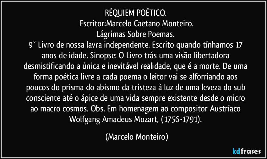 RÉQUIEM POÉTICO. 
Escritor:Marcelo Caetano Monteiro.
Lágrimas Sobre Poemas. 
9° Livro de nossa lavra independente. Escrito quando tínhamos 17 anos de idade. Sinopse: O Livro trás uma visão libertadora desmistificando a única e inevitável realidade, que é a morte. De uma forma poética livre a cada poema o leitor vai se alforriando aos poucos do prisma do abismo da tristeza à luz de uma leveza do sub consciente até o ápice de uma vida sempre existente desde o micro ao macro cosmos. Obs. Em homenagem ao compositor Austríaco Wolfgang Amadeus Mozart, (1756-1791). (Marcelo Monteiro)