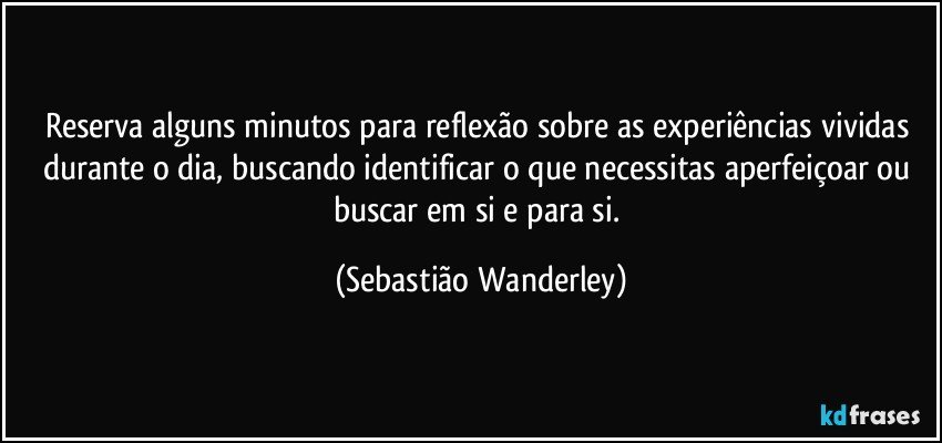 Reserva alguns minutos para reflexão sobre as experiências vividas durante o dia, buscando identificar o que necessitas aperfeiçoar ou buscar em si e para si. (Sebastião Wanderley)