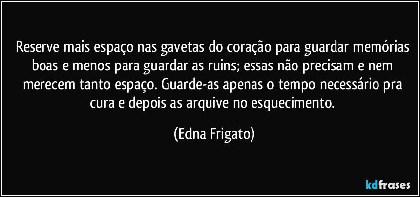 Reserve mais espaço nas gavetas do coração para guardar memórias boas e menos para guardar as ruins; essas não precisam e nem merecem tanto espaço. Guarde-as apenas o tempo necessário pra cura e depois as arquive no esquecimento. (Edna Frigato)