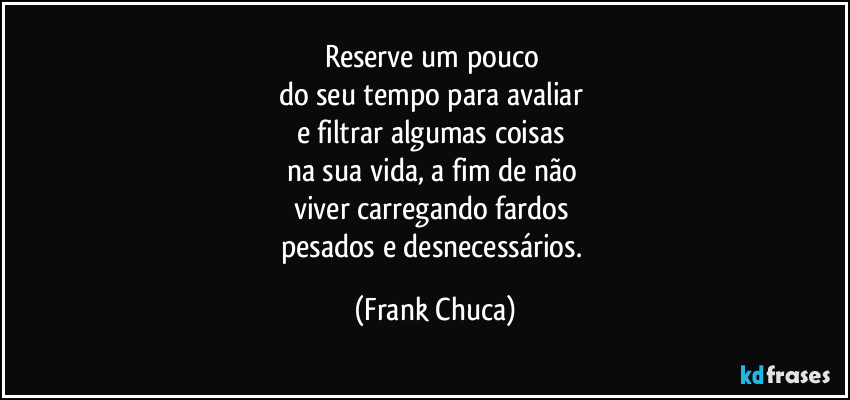 Reserve um pouco 
do seu tempo para avaliar 
e filtrar algumas coisas 
na sua vida, a fim de não 
viver carregando fardos 
pesados e desnecessários. (Frank Chuca)