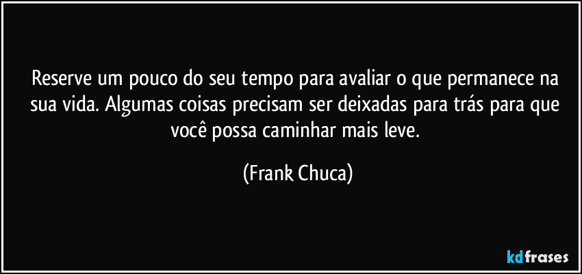 Reserve um pouco do seu tempo para avaliar o que permanece na sua vida. Algumas coisas precisam ser deixadas para trás para que você possa caminhar mais leve. (Frank Chuca)