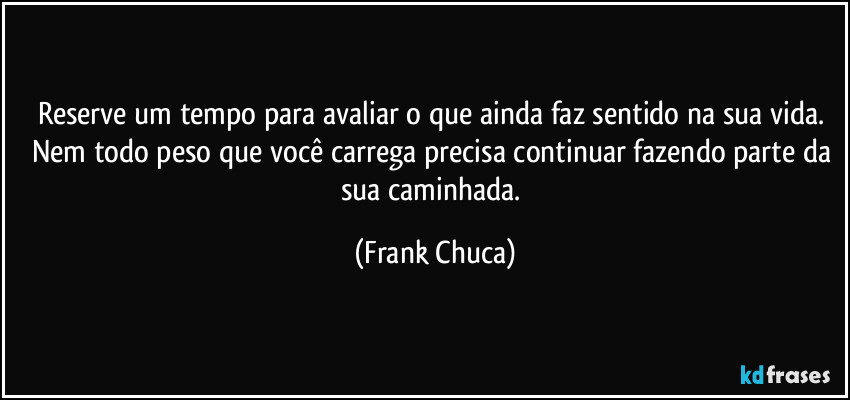 Reserve um tempo para avaliar o que ainda faz sentido na sua vida. Nem todo peso que você carrega precisa continuar fazendo parte da sua caminhada. (Frank Chuca)