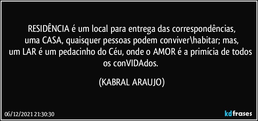 RESIDÊNCIA é um local para entrega das correspondências,
uma CASA, quaisquer pessoas podem conviver\habitar; mas,
um LAR é um pedacinho do Céu, onde o AMOR é a primícia de todos os conVIDAdos. (KABRAL ARAUJO)