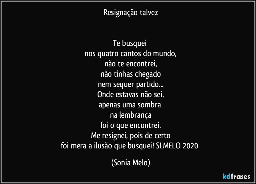 Resignação talvez


Te busquei 
nos quatro cantos do mundo,
não te encontrei,
não tinhas chegado
nem sequer partido...
Onde estavas não sei,
apenas uma sombra 
na lembrança
foi o que encontrei.
Me resignei, pois de certo
foi mera a ilusão que busquei! SLMELO 2020 (Sonia Melo)