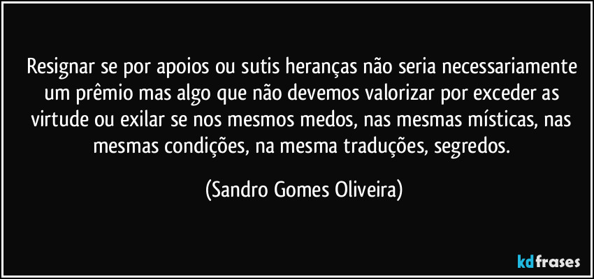 Resignar se por apoios ou sutis heranças não seria necessariamente um prêmio mas algo que não devemos valorizar por exceder as virtude ou exilar se nos mesmos medos, nas mesmas místicas, nas mesmas condições, na mesma traduções,  segredos. (Sandro Gomes Oliveira)