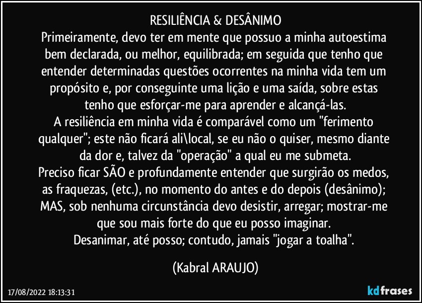 RESILIÊNCIA & DESÂNIMO
Primeiramente, devo ter em mente que possuo a minha autoestima bem declarada, ou melhor, equilibrada; em seguida que tenho que entender determinadas questões ocorrentes na minha vida tem um propósito e, por conseguinte uma lição e uma saída, sobre estas tenho que esforçar-me para aprender e alcançá-las.
A resiliência em minha vida é comparável como um "ferimento qualquer"; este não ficará ali\local, se eu não o quiser, mesmo diante da dor e, talvez da "operação" a qual eu me submeta.
Preciso ficar SÃO e profundamente entender que surgirão os medos, as fraquezas, (etc.), no momento do antes e do depois (desânimo); MAS, sob nenhuma circunstância devo desistir, arregar; mostrar-me que sou mais forte do que eu posso imaginar. 
Desanimar, até posso; contudo, jamais "jogar a toalha". (KABRAL ARAUJO)