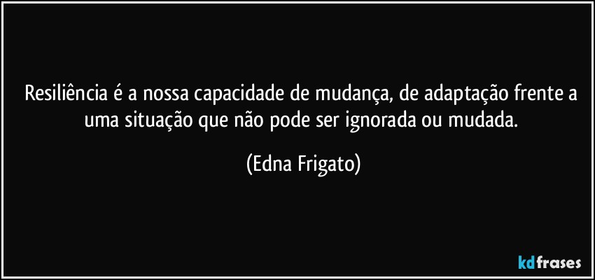 Resiliência é a nossa capacidade de mudança, de adaptação frente a uma situação que não pode ser ignorada ou mudada. (Edna Frigato)