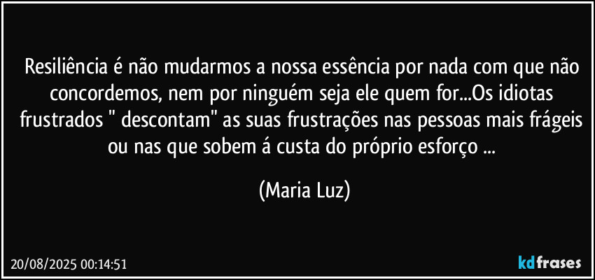 Resiliência é não mudarmos a nossa essência por nada com que não concordemos, nem por ninguém seja ele quem for...Os idiotas / frustrados " descontam" as suas frustrações nas pessoas mais frágeis ou nas que sobem á custa do próprio esforço ... (Maria Luz)