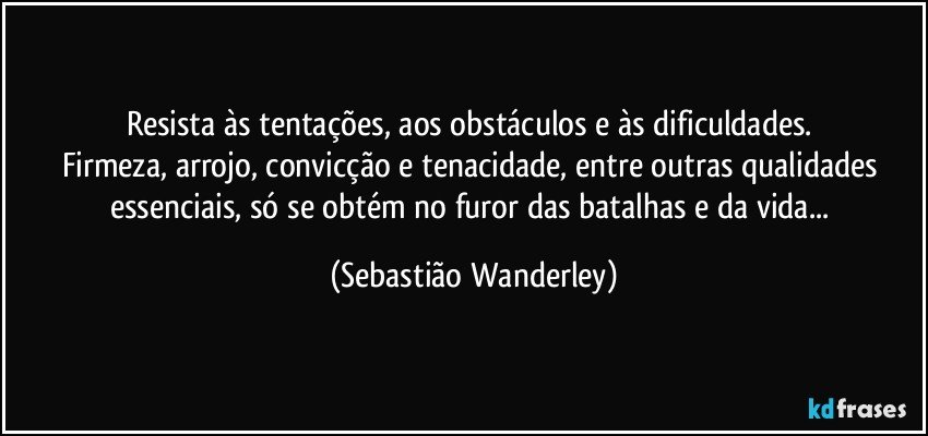 Resista às tentações, aos obstáculos e às dificuldades. 
Firmeza, arrojo, convicção e tenacidade, entre outras qualidades essenciais, só se obtém no furor das batalhas e da vida... (Sebastião Wanderley)